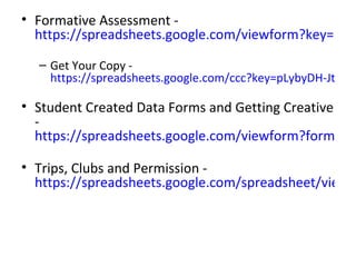 • Formative Assessment -
  https://spreadsheets.google.com/viewform?key=pLyb

  – Get Your Copy -
    https://spreadsheets.google.com/ccc?key=pLybyDH-Jtbqpy

• Student Created Data Forms and Getting Creative
  -
  https://spreadsheets.google.com/viewform?formkey=

• Trips, Clubs and Permission -
  https://spreadsheets.google.com/spreadsheet/viewfo
 