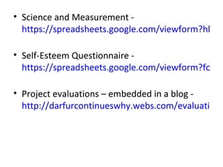 • Science and Measurement -
  https://spreadsheets.google.com/viewform?hl=en

• Self-Esteem Questionnaire -
  https://spreadsheets.google.com/viewform?formk

• Project evaluations – embedded in a blog -
  http://darfurcontinueswhy.webs.com/evaluation.h
 