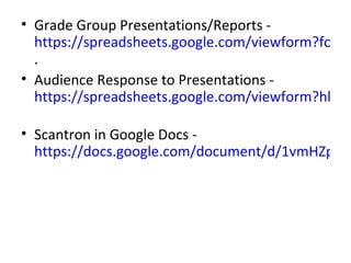 • Grade Group Presentations/Reports -
  https://spreadsheets.google.com/viewform?formk
  .
• Audience Response to Presentations -
  https://spreadsheets.google.com/viewform?hl=en

• Scantron in Google Docs -
  https://docs.google.com/document/d/1vmHZpwg
 