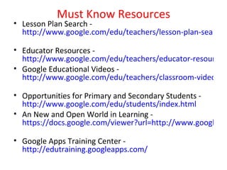 Must Know Resources
• Lesson Plan Search -
  http://www.google.com/edu/teachers/lesson-plan-search.h

• Educator Resources -
  http://www.google.com/edu/teachers/educator-resources.
• Google Educational Videos -
  http://www.google.com/edu/teachers/classroom-videos.ht

• Opportunities for Primary and Secondary Students -
  http://www.google.com/edu/students/index.html
• An New and Open World in Learning -
  https://docs.google.com/viewer?url=http://www.google.co

• Google Apps Training Center -
  http://edutraining.googleapps.com/
 