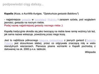 Kapella (Koza, α Aur/Alfa Aurigae, "Opiekuńcza gwiazda Babilonu")
- najjaśniejsza gwiazda w konstelacji Woźnicy i zarazem szósta, pod względem
jasności, gwiazda na nocnym niebie.
Podaj nazwę najjaśniejszej gwiazdy nocnego nieba ;)
Kapellę tradycyjnie określa się jako tworzącą na niebie lewe ramię woźnicy lub też,
jak sama nazwa wskazuje, powożoną przez niego kozę.
Jest to najbliższa północnego bieguna niebieskiego z jasnych gwiazd (Gwiazda
Polarna jest stosunkowo słaba), przez co odgrywała znaczącą rolę w wielu
starożytnych wierzeniach. Pierwsze pisane wzmianki o Kapelli pochodzą z
datowanej na ok. 2000 p.n.e. tabliczki.
Wikipedia
podpowiedzi ciąg dalszy...
 