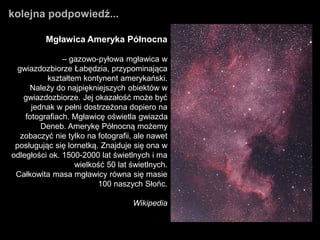 Mgławica Ameryka Północna
– gazowo-pyłowa mgławica w
gwiazdozbiorze Łabędzia, przypominająca
kształtem kontynent amerykański.
Należy do najpiękniejszych obiektów w
gwiazdozbiorze. Jej okazałość może być
jednak w pełni dostrzeżona dopiero na
fotografiach. Mgławicę oświetla gwiazda
Deneb. Amerykę Północną możemy
zobaczyć nie tylko na fotografii, ale nawet
posługując się lornetką. Znajduje się ona w
odległości ok. 1500-2000 lat świetlnych i ma
wielkość 50 lat świetlnych.
Całkowita masa mgławicy równa się masie
100 naszych Słońc.
Wikipedia
kolejna podpowiedź...
 