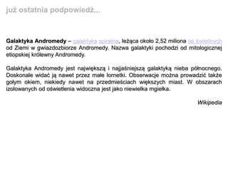 Galaktyka Andromedy – galaktyka spiralna, leżąca około 2,52 miliona lat świetlnych
od Ziemi w gwiazdozbiorze Andromedy. Nazwa galaktyki pochodzi od mitologicznej
etiopskiej królewny Andromedy.
Galaktyka Andromedy jest największą i najjaśniejszą galaktyką nieba północnego.
Doskonale widać ją nawet przez małe lornetki. Obserwacje można prowadzić także
gołym okiem, niekiedy nawet na przedmieściach większych miast. W obszarach
izolowanych od oświetlenia widoczna jest jako niewielka mgiełka.
Wikipedia
już ostatnia podpowiedź...
 