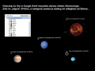 Odszukaj na Sky w Google Earth wszystkie planety Układu Słonecznego.
Zrób im „zdjęcia” (PrtScr), a następnie zestaw je według ich odległości od Słońca...
 