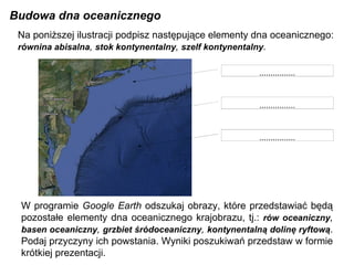 Budowa dna oceanicznego W programie  Google Earth  odszukaj obrazy, które przedstawiać będą pozostałe elementy dna oceanicznego krajobrazu, tj.:  rów oceaniczny ,  basen oceaniczny ,  grzbiet śródoceaniczny ,  kontynentalną dolinę ryftową . Podaj przyczyny ich powstania. Wyniki poszukiwań przedstaw w formie krótkiej prezentacji. ................ ................ ................ Na poniższej ilustracji podpisz następujące elementy dna oceanicznego: równina abisalna ,  stok kontynentalny ,  szelf kontynentalny . 