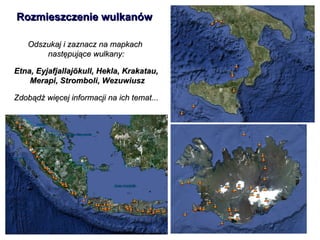 Odszukaj i zaznacz na mapkach  następujące wulkany: Etna, Eyjafjallajökull, Hekla, Krakatau, Merapi, Stromboli, Wezuwiusz Zdobądź więcej informacji na ich temat... Rozmieszczenie wulkanów 