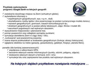 zwiedzanie dowolnego miejsca na Ziemi (wirtualnym globie); wyświetlanie informacji o: współrzędnych geograficznych, wys. n.p.m., skali; ukształtowaniu rzeźby lądów i dna oceanicznego (w postaci numerycznego modelu terenu); nazwach geograficznych, granicach, trasach komunikacyjnych itp.; obiektach geograficznych w postaci plików tekstowych, zdjęć, filmów i modeli 3D; warunkach pogodowych nad wybranym obszarem; wyszukiwanie miejscowości i planowanie tras; pomiar powierzchni oraz odległości pomiędzy punktami; symulacja oświetlenia Ziemi w ciągu doby / roku; „ nurkowanie” pod powierzchnią oceanów; ocena stopnia przekształceń w środowisku geograficznym (funkcja: obrazy historyczne);  oglądanie obiektów na niebie (gwiazdy, gwiazdozbiory, galaktyki, Księżyc, planeta Mars). ponadto (dla bardziej zaawansowanych): współpraca z odbiornikami GPS; tworzenie własnych warstw informacyjnych (punkty, odcinki, poligony, zdjęcia); dodawanie własnych danych w formacie .kml i .kmz; symulacja lotu oraz zapisywanie tras przelotu nad wybranym obszarem. Na kolejnych slajdach przykładowe rozwiązania metodyczne … Przykłady wykorzystania  programu  Google Earth  na lekcjach geografii 