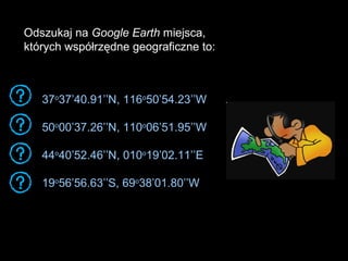 37 o 37’40.91’’N, 116 o 50’54.23’’W 50 o 00’37.26’’N, 110 o 06’51.95’’W 44 o 40’52.46’’N, 010 o 19’02.11’’E 19 o 56’56.63’’S, 69 o 38’01.80’’W Odszukaj na  Google Earth  miejsca,  których współrzędne geograficzne to: 