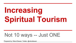 Increasing 
Spiritual Tourism 
Not 10 ways -- Just ONE 
Prepared by: Rahul Dewan; Twitter: @rahuldewan 
 