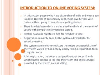 INTRODUCTION TO ONLINE VOTING SYSTEM:
 In this system people who have citizenship of India and whose age
is above 18 years of age and any gender can give hisher vote
online without going to any physical polling station.
 There is a database which is maintained in which all the names of
voters with complete information is stored.
 HeShe has to be registered first for him/her to vote.
 Registration is mainly done by the system administrator for
security reasons.
 The system Administrator registers the voters on a special site of
the system visited by him only by simply filling a registration form
to register voter.
 After registration, the voter is assigned a secret Voter ID with
which he/she can use to log into the system and enjoy services
provided by the system such as voting.
 