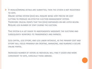  IF INVALID/WRONG DETAILS ARE SUBMITTED, THEN THE CITIZEN IS NOT REGISTERED
TO VOTE.
ONLINE VOTING SYSTEM (OVS) WILL REQUIRE BEING VERY PRECISE OR COST
CUTTING TO PRODUCE AN EFFECTIVE ELECTION MANAGEMENT SYSTEM.
THEREFORE CRUCIAL POINTS THAT THIS (OVS) EMPHASIZES ON ARE LISTED BELOW.
REQUIRE LESS NUMBER OF STAFF DURING THE ELECTION.
THIS SYSTEM IS A LOT EASIER TO INDEPENDENTLY MODERATE THE ELECTIONS AND
SUBSEQUENTLY REINFORCE ITS TRANSPARENCY AND FAIRNESS.
LESS CAPITAL, LESS EFFORT, AND LESS LABOR INTENSIVE, AS THE PRIMARY COST AND
EFFORT WILL FOCUS PRIMARILY ON CREATING, MANAGING, AND RUNNING A SECURE
ONLINE PORTAL.
INCREASED NUMBER OF VOTERS AS INDIVIDUAL WILL FIND IT EASIER AND MORE
CONVENIENT TO VOTE, ESPECIALLY THOSE ABROAD.
 
