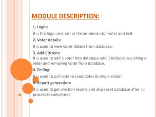 MODULE DESCRIPTION:
1. Login:
It is the login session for the administrator voter and exit.
2. Voter details:
It is used to view voter details from database.
3. Add Citizens:
It is used to add a voter into database and it includes searching a
voter and removing voter from database.
4. Polling:
It is used to poll vote to candidates during election.
5. Report generation:
It is used to get election results and also reset database after all
process is completed.
 