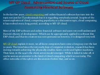 In the last few years, cloud computing and online financial software has turn into the
topic not just for IT professionals but it is regarding everybody around. In spite of the
recent explosion of cloud, computing popularity as a discussion topic, cloud computing
it has evolved over a long period, according to MY GP cloud.

Most of the ERP software and online financial software end users very well understand
Darwin’s theory of development. Which can be appropriately applied to software like
ERP cloud, and that its creation was not spontaneous however, it is designed very well.

MY GP cloud explain it more, we all know computers have come a long way over the last
50 years. The trend since the very early days of computer evolution, research has been
moving towards achieving the physically smaller, faster, cooler and lighter machines.
Then later, in the 1990’s the client server model emerged. While it failed to take off, it
can be seen as an ancestor to the kind of cloud computing which we see today. The
office networks of the 1980's are the ancestor before that, and so on.
 