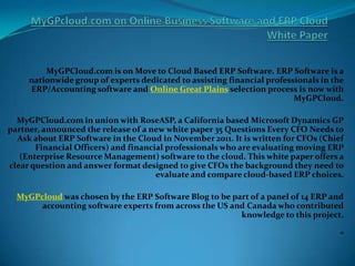MyGPCloud.com is on Move to Cloud Based ERP Software. ERP Software is a
     nationwide group of experts dedicated to assisting financial professionals in the
     ERP/Accounting software and Online Great Plains selection process is now with
                                                                         MyGPCloud.

  MyGPCloud.com in union with RoseASP, a California based Microsoft Dynamics GP
partner, announced the release of a new white paper 35 Questions Every CFO Needs to
  Ask about ERP Software in the Cloud in November 2011. It is written for CFOs (Chief
       Financial Officers) and financial professionals who are evaluating moving ERP
   (Enterprise Resource Management) software to the cloud. This white paper offers a
clear question and answer format designed to give CFOs the background they need to
                                      evaluate and compare cloud-based ERP choices.

  MyGPcloud was chosen by the ERP Software Blog to be part of a panel of 14 ERP and
       accounting software experts from across the US and Canada who contributed
                                                        knowledge to this project.

                                                                                     “
 