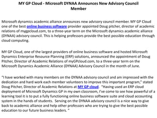 MY GP Cloud - Microsoft DYNAA Announces New Advisory Council
                                     Member

Microsoft dynamics academic alliance announces new advisory council member. MY GP Cloud
one of the best online business software provider appointed Doug pitcher, director of academic
relations of mygpcloud.com, to a three-year term on the Microsoft dynamics academic alliance
(DYNAA) advisory council. This is helping professors provide the best possible education through
cloud computing.

MY GP Cloud, one of the largest providers of online business software and hosted Microsoft
Dynamics Enterprise Resource Planning (ERP) solutions, announced the appointment of Doug
Pitcher, Director of Academic Relations of myGPcloud.com, to a three-year term on the
Microsoft Dynamics Academic Alliance (DYNAA) Advisory Council in the month of June.

“I have worked with many members on the DYNAA advisory council and am impressed with the
dedication and hard work each member volunteers to improve this important program,” stated
Doug Pitcher, Director of Academic Relations at MY GP cloud. “Having used an ERP cloud
deployment of Microsoft Dynamics GP in my own classroom, I’ve come to see how powerful of a
learning tool it is to put a fully functioning online business software suite and cloud accounting
system in the hands of students. Serving on the DYNAA advisory council is a nice way to give
back to academic alliance and help other professors who are trying to give the best possible
education to our future business leaders. ”
 