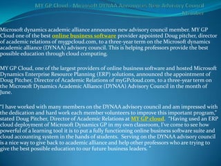Microsoft dynamics academic alliance announces new advisory council member. MY GP
Cloud one of the best online business software provider appointed Doug pitcher, director
of academic relations of mygpcloud.com, to a three-year term on the Microsoft dynamics
academic alliance (DYNAA) advisory council. This is helping professors provide the best
possible education through cloud computing.

MY GP Cloud, one of the largest providers of online business software and hosted Microsoft
Dynamics Enterprise Resource Planning (ERP) solutions, announced the appointment of
Doug Pitcher, Director of Academic Relations of myGPcloud.com, to a three-year term on
the Microsoft Dynamics Academic Alliance (DYNAA) Advisory Council in the month of
June.

“I have worked with many members on the DYNAA advisory council and am impressed with
the dedication and hard work each member volunteers to improve this important program,”
stated Doug Pitcher, Director of Academic Relations at MY GP cloud. “Having used an ERP
cloud deployment of Microsoft Dynamics GP in my own classroom, I’ve come to see how
powerful of a learning tool it is to put a fully functioning online business software suite and
cloud accounting system in the hands of students. Serving on the DYNAA advisory council
is a nice way to give back to academic alliance and help other professors who are trying to
give the best possible education to our future business leaders. ”
 