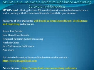 MY GP cloud offering the best Microsoft dynamics online business software
and reporting with the functionality and accessibility you demand.

Features of this awesome web based accounting software intelligence
and reporting software is:

Smart List Builder
Role Based Dashboards
Financial Reporting and Forecasting
Analysis Cubes
Key Performance Indicators
And more

For more information about online business software visit -
http://www.mygpcloud.com

Article Source - http://mygpcloud.com/accounting-solutions
 