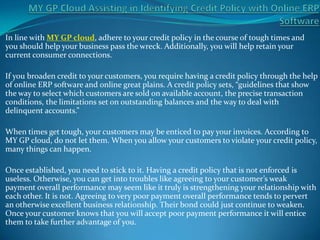 In line with MY GP cloud, adhere to your credit policy in the course of tough times and
you should help your business pass the wreck. Additionally, you will help retain your
current consumer connections.

If you broaden credit to your customers, you require having a credit policy through the help
of online ERP software and online great plains. A credit policy sets, “guidelines that show
the way to select which customers are sold on available account, the precise transaction
conditions, the limitations set on outstanding balances and the way to deal with
delinquent accounts.”

When times get tough, your customers may be enticed to pay your invoices. According to
MY GP cloud, do not let them. When you allow your customers to violate your credit policy,
many things can happen.

Once established, you need to stick to it. Having a credit policy that is not enforced is
useless. Otherwise, you can get into troubles like agreeing to your customer’s weak
payment overall performance may seem like it truly is strengthening your relationship with
each other. It is not. Agreeing to very poor payment overall performance tends to pervert
an otherwise excellent business relationship. Their bond could just continue to weaken.
Once your customer knows that you will accept poor payment performance it will entice
them to take further advantage of you.
 