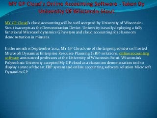 MY GP Cloud's cloud accounting will be well accepted by University of Wisconsin-
Stout is accepts as the Demonstration Device. University is easily deploying a fully
functional Microsoft dynamics GP system and cloud accounting for classroom
demonstration in minutes.

In the month of September'2012, MY GP Cloud one of the largest providers of hosted
Microsoft Dynamics Enterprise Resource Planning (ERP) solutions, online accounting
software announced professors at the University of Wisconsin-Stout. Wisconsin’s
Polytechnic University accepted My GP cloud as a classroom demonstration tool to
display a state of the art ERP system and online accounting software solution Microsoft
Dynamics GP.
 