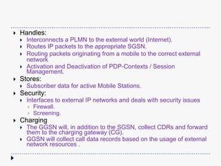 
Handles:
Stores:
Interconnects a PLMN to the external world (Internet).
Routes IP packets to the appropriate SGSN.
Routing packets originating from a mobile to the correct external
network
Activation and Deactivation of PDP-Contexts / Session
Management.
Subscriber data for active Mobile Stations.
Security:
Interfaces to external IP networks and deals with security issues
Firewall.
Screening.
Charging
The GGSN will, in addition to the SGSN, collect CDRs and forward
them to the charging gateway (CG).
GGSN will collect call data records based on the usage of external
network resources .
