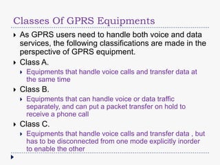 Classes Of GPRS Equipments
As GPRS users need to handle both voice and data
services, the following classifications are made in the
perspective of GPRS equipment.
Class A.
Class B.
Equipments that handle voice calls and transfer data at
the same time
Equipments that can handle voice or data traffic
separately, and can put a packet transfer on hold to
receive a phone call
Class C.
Equipments that handle voice calls and transfer data , but
has to be disconnected from one mode explicitly inorder
to enable the other