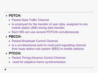 
PDTCH:
PBCCH:
Packet Data Traffic Channel
Is employed for the transfer of user data, assigned to one
mobile station (MS) during data transfer.
Each MS can use several PDTCHs simultaneously
Packet Broadcast Control Channel.
Is a uni-directional point to multi point signalling channel
from base station sub system (BSS) to mobile stations.
PTCCH:
Packet Timing Advance Control Channel .
used for adaptive frame synchronisation.
