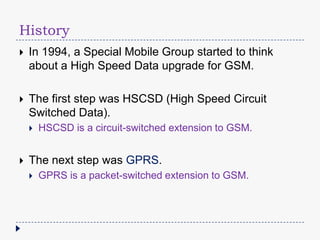 History
In 1994, a Special Mobile Group started to think
about a High Speed Data upgrade for GSM.
The first step was HSCSD (High Speed Circuit
Switched Data).
HSCSD is a circuit-switched extension to GSM.
The next step was GPRS.
GPRS is a packet-switched extension to GSM.