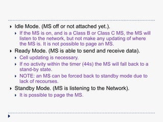 
Idle Mode. (MS off or not attached yet.).
Ready Mode. (MS is able to send and receive data).
If the MS is on, and is a Class B or Class C MS, the MS will
listen to the network, but not make any updating of where
the MS is. It is not possible to page an MS.
Cell updating is necessary.
If no activity within the timer (44s) the MS will fall back to a
stand-by state.
NOTE: an MS can be forced back to standby mode due to
lack of recourses.
Standby Mode. (MS is listening to the Network).
It is possible to page the MS.