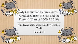 My Graduation Pictures Video
(Graduated from the Past and the
Present) (Class of 2009 & 2016)
This Presentation was created by: Stephen
Wade
June 2016
 
