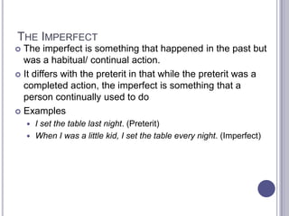 The ImperfectThe imperfect is something that happened in the past but was a habitual/ continual action.It differs with the preterit in that while the preterit was a completed action, the imperfect is something that a person continually used to doExamplesI set the table last night. (Preterit)When I was a little kid, I set the table every night. (Imperfect)