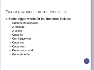 Trigger words for the ImperfectSome trigger words for the Imperfect include:Cuando era nino/nina.A menudoA vecesCadadiaCon frequenciaCadaanoCadamesDe vez en cuandoGeneralmente