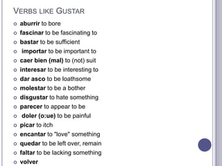 Verbs like Gustaraburrir to bore fascinarto be fascinating to bastarto be sufficientimportarto be important to caerbien (mal) to (not) suit interesarto be interesting to darasco to be loathsome molestarto be a bother disgustarto hate something parecerto appear to bedoler (o:ue) to be painful picarto itch encantarto "love" something quedarto be left over, remain faltarto be lacking something volver