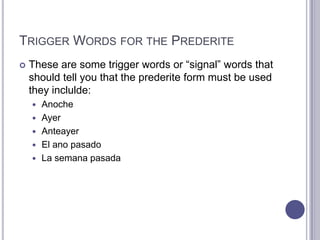 Trigger Words for the PrederiteThese are some trigger words or “signal” words that should tell you that the prederite form must be used they inclulde:AnocheAyerAnteayerEl anopasadoLa semanapasada