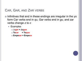 Car, Gar, and Zar verbsInfinitives that end in these endings are irregular in the yo form Car verbs end in qu, Gar verbs end ingu, and zar verbs change z to cExamplesJugar= JugueTocar= ToqueEmpezar = Empece