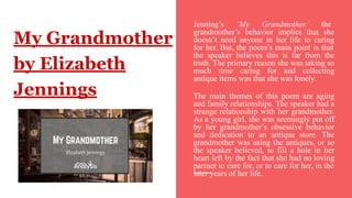 My Grandmother
by Elizabeth
Jennings
Jenning’s ‘My Grandmother,’ the
grandmother’s behavior implies that she
doesn’t need anyone in her life to caring
for her. But, the poem’s main point is that
the speaker believes this is far from the
truth. The primary reason she was taking so
much time caring for and collecting
antique items was that she was lonely.
The main themes of this poem are aging
and family relationships. The speaker had a
strange relationship with her grandmother.
As a young girl, she was seemingly put off
by her grandmother’s obsessive behavior
and dedication to an antique store. The
grandmother was using the antiques, or so
the speaker believed, to fill a hole in her
heart left by the fact that she had no loving
partner to care for, or to care for her, in the
later years of her life.
 