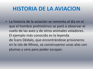 HISTORIA DE LA AVIACION
• La historia de la aviación se remonta al día en el
que el hombre prehistórico se paró a observar el
vuelo de las aves y de otros animales voladores.
El ejemplo más conocido es la leyenda
de Ícaro Dédalo, que encontrándose prisioneros
en la isla de Minos, se construyeron unas alas con
plumas y cera para poder escapar.
 