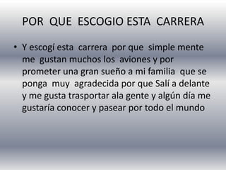POR QUE ESCOGIO ESTA CARRERA
• Y escogí esta carrera por que simple mente
me gustan muchos los aviones y por
prometer una gran sueño a mi familia que se
ponga muy agradecida por que Salí a delante
y me gusta trasportar ala gente y algún día me
gustaría conocer y pasear por todo el mundo
 