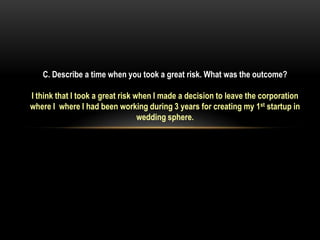 C. Describe a time when you took a great risk. What was the outcome?

I think that I took a great risk when I made a decision to leave the corporation
where I where I had been working during 3 years for creating my 1st startup in
                                  wedding sphere.
 