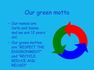 Our green motto Our names are Carla and Sanne and we are 12 years old. Our green mottos are “RESPECT THE ENVIRONMENT” and “RECYCLE, REDUCE AND REUSE!!”   