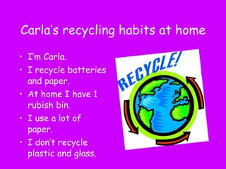 Carla’s recycling habits at home I’m Carla. I recycle batteries and paper.  At home I have 1 rubish bin. I use a lot of paper. I don’t recycle plastic and glass. 