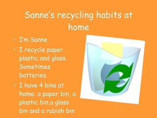 Sanne’s recycling habits at home I’m Sanne. I recycle paper, plastic and glass. Sometimes batteries. I have 4 bins at home: a paper bin, a plastic bin,a glass bin and a rubish bin 