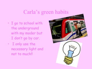 Carla’s green habits I go to school with  the underground with my moder but I don’t go by car. I only use the necessary light and not to much!! 