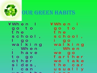 Our Green habits When I go to the school, I go walking. When I have to go other sides, I can use the bicycle or my father his car. When i go to the school, i go walking. When we go farther we take the car usually less, sometimes use public transport  and when we go to another city we always take the car. 