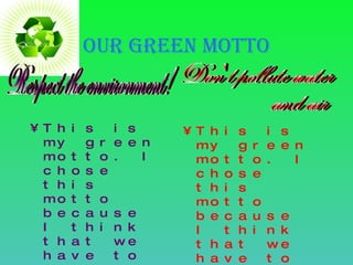OUR green motto This is my green motto. I chose this motto because I think that we have to respect the environment, and not to pollute it, because its very important. This is my green motto. I chose this motto because I think that we have to respect the water and the air and not pollute. Respect the environment! Don't pollute water  and air 