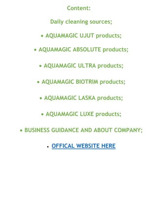 Content:
Daily cleaning sources;
• AQUAMAGIC UJUT products;
• AQUAMAGIC ABSOLUTE products;
• AQUAMAGIC ULTRA products;
• AQUAMAGIC BIOTRIM products;
• AQUAMAGIC LASKA products;
• AQUAMAGIC LUXE products;
• BUSINESS GUIDANCE AND ABOUT COMPANY;
• OFFICAL WEBSITE HERE
 