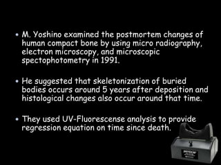  M. Yoshino examined the postmortem changes of
human compact bone by using micro radiography,
electron microscopy, and microscopic
spectophotometry in 1991.
 He suggested that skeletonization of buried
bodies occurs around 5 years after deposition and
histological changes also occur around that time.
 They used UV-Fluorescense analysis to provide
regression equation on time since death.
 