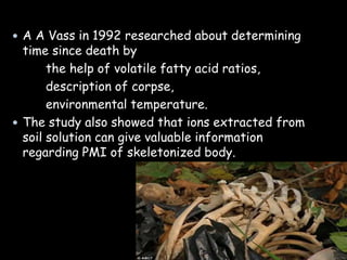  A A Vass in 1992 researched about determining
time since death by
the help of volatile fatty acid ratios,
description of corpse,
environmental temperature.
 The study also showed that ions extracted from
soil solution can give valuable information
regarding PMI of skeletonized body.
 