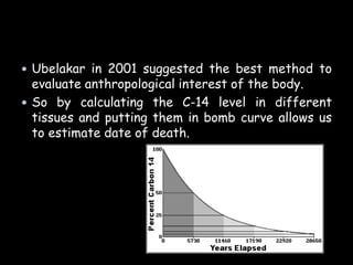  Ubelakar in 2001 suggested the best method to
evaluate anthropological interest of the body.
 So by calculating the C-14 level in different
tissues and putting them in bomb curve allows us
to estimate date of death.
 