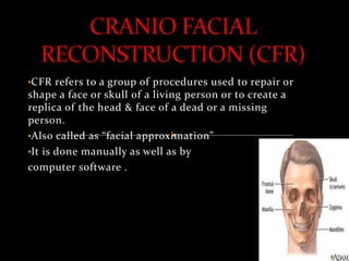 •CFR refers to a group of procedures used to repair or
shape a face or skull of a living person or to create a
replica of the head & face of a dead or a missing
person.
•Also called as “facial approximation”
•It is done manually as well as by
computer software .
 