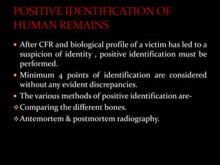  After CFR and biological profile of a victim has led to a
suspicion of identity , positive identification must be
performed.
 Minimum 4 points of identification are considered
without any evident discrepancies.
 The various methods of positive identification are-
Comparing the different bones.
Antemortem & postmortem radiography.
 